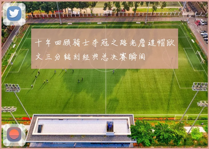 十年回顾骑士夺冠之路老詹追帽欧文三分铭刻经典总决赛瞬间