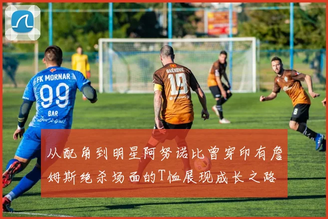 从配角到明星阿努诺比曾穿印有詹姆斯绝杀场面的T恤展现成长之路
