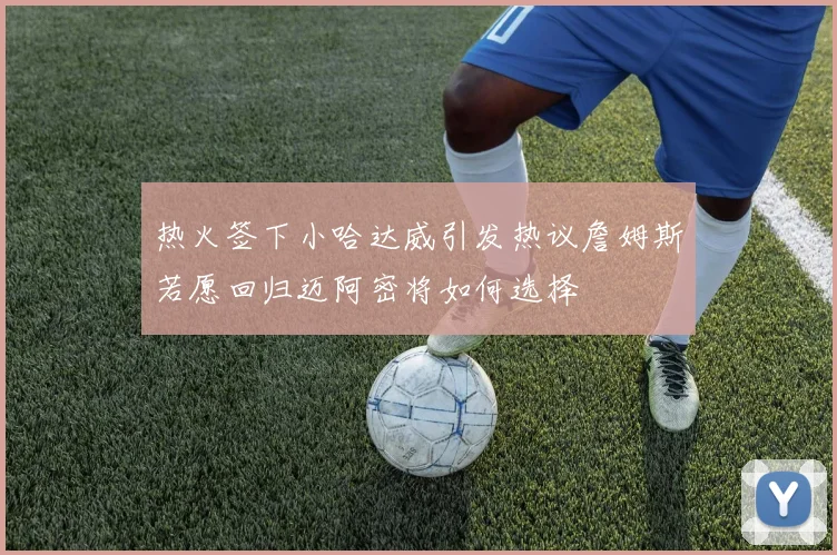 热火签下小哈达威引发热议詹姆斯若愿回归迈阿密将如何选择