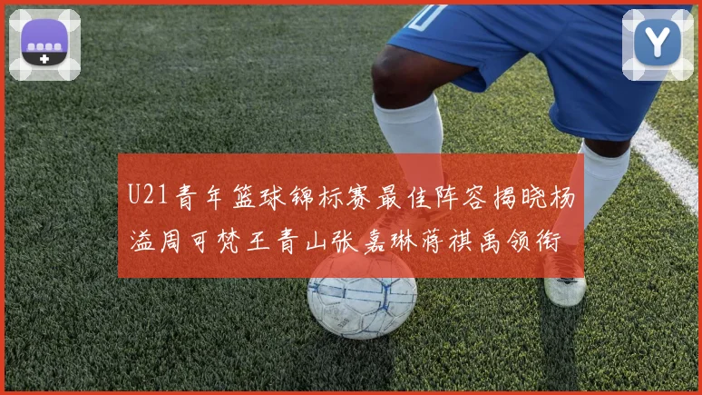 U21青年篮球锦标赛最佳阵容揭晓杨溢周可梵王青山张嘉琳蒋祺禹领衔出战