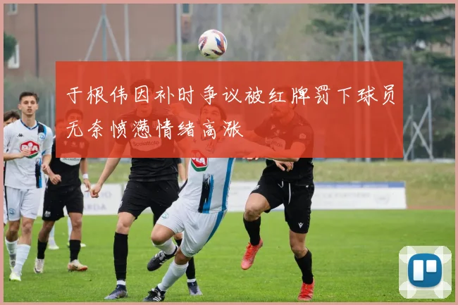 于根伟因补时争议被红牌罚下球员无奈愤懑情绪高涨