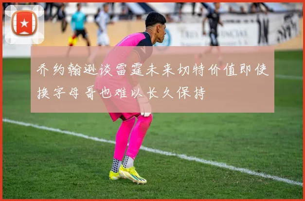 乔约翰逊谈雷霆未来切特价值即使换字母哥也难以长久保持