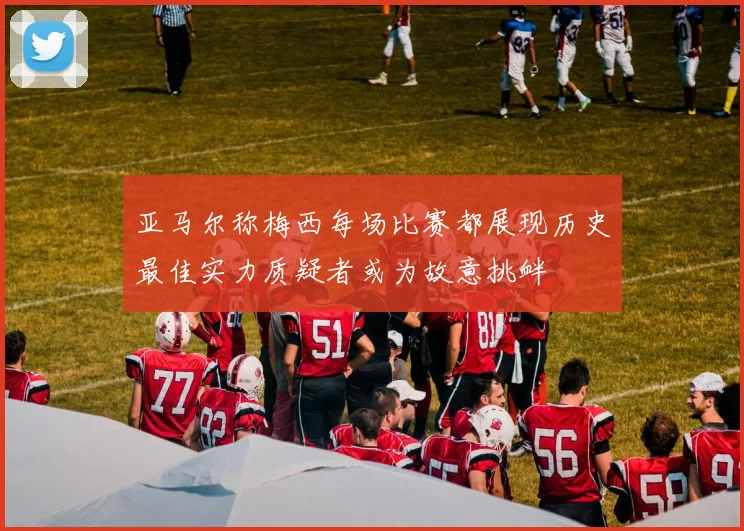亚马尔称梅西每场比赛都展现历史最佳实力质疑者或为故意挑衅