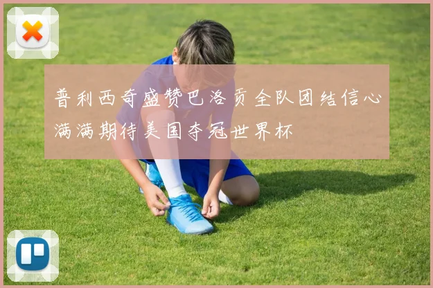 普利西奇盛赞巴洛贡全队团结信心满满期待美国夺冠世界杯
