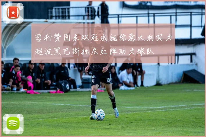 哲科赞国米双冠成就称意大利实力超波黑巴斯托尼红牌助力球队