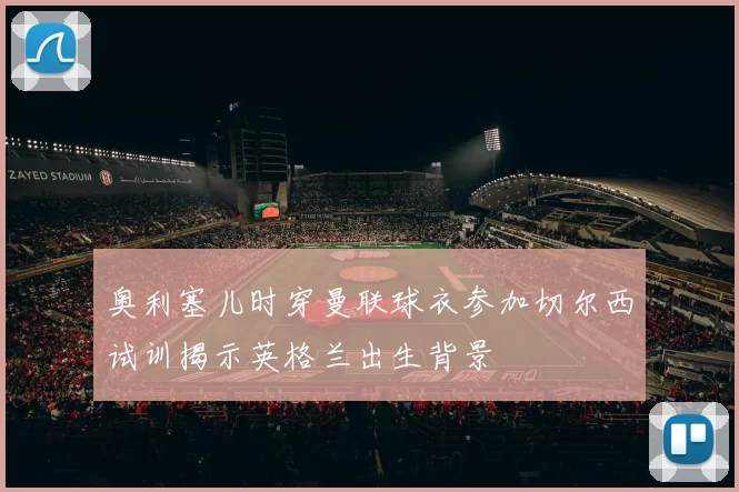 奥利塞儿时穿曼联球衣参加切尔西试训揭示英格兰出生背景