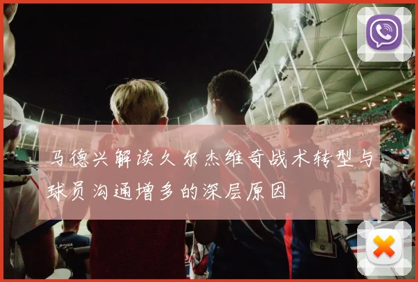 马德兴解读久尔杰维奇战术转型与球员沟通增多的深层原因
