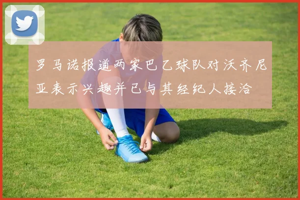 罗马诺报道两家巴乙球队对沃齐尼亚表示兴趣并已与其经纪人接洽