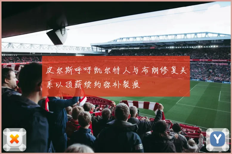 皮尔斯呼吁凯尔特人与布朗修复关系以顶薪续约弥补裂痕
