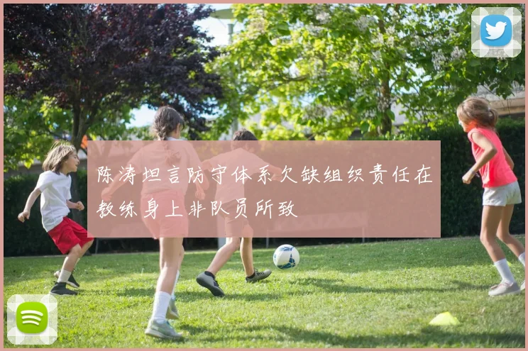 陈涛坦言防守体系欠缺组织责任在教练身上非队员所致