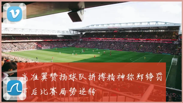 高准翼赞扬球队拼搏精神称郑铮罚下后比赛局势逆转