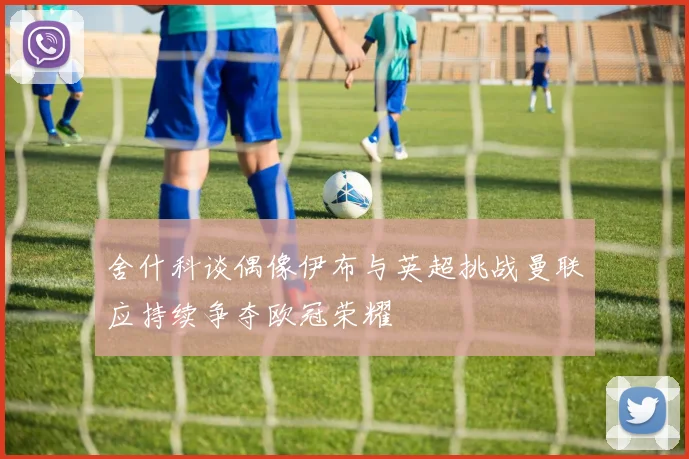舍什科谈偶像伊布与英超挑战曼联应持续争夺欧冠荣耀