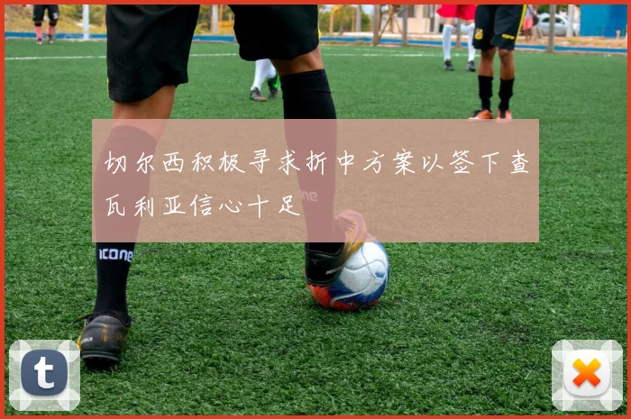 切尔西积极寻求折中方案以签下查瓦利亚信心十足