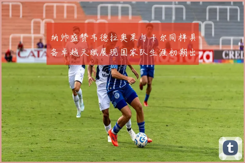 纳帅盛赞韦德拉奥果与卡尔同样具备卓越天赋展现国家队生涯初期出色表现