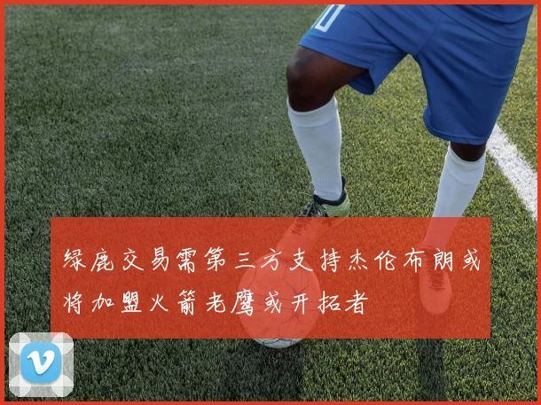 绿鹿交易需第三方支持杰伦布朗或将加盟火箭老鹰或开拓者