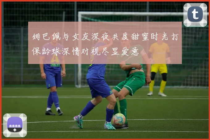 姆巴佩与女友深夜共度甜蜜时光打保龄球深情对视尽显爱意