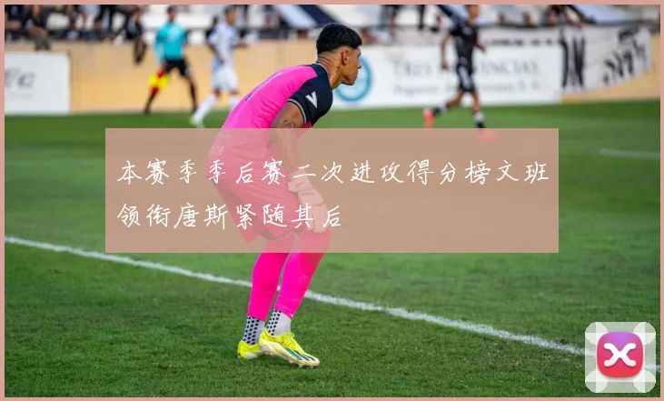 本赛季季后赛二次进攻得分榜文班领衔唐斯紧随其后