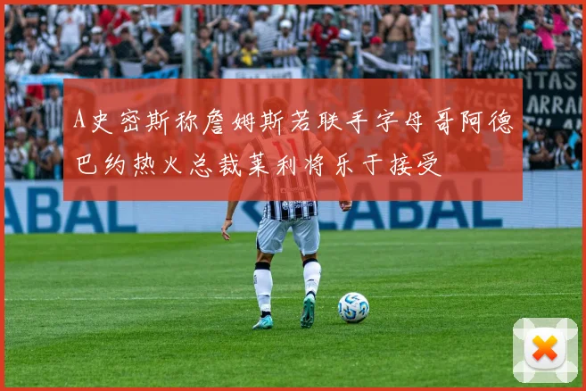 A史密斯称詹姆斯若联手字母哥阿德巴约热火总裁莱利将乐于接受