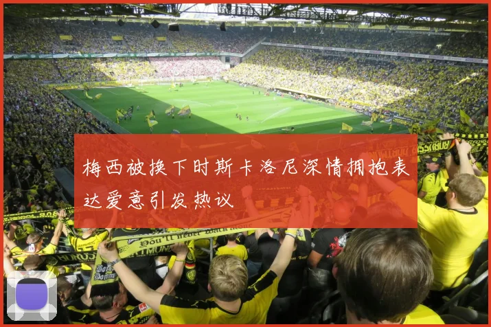 梅西被换下时斯卡洛尼深情拥抱表达爱意引发热议