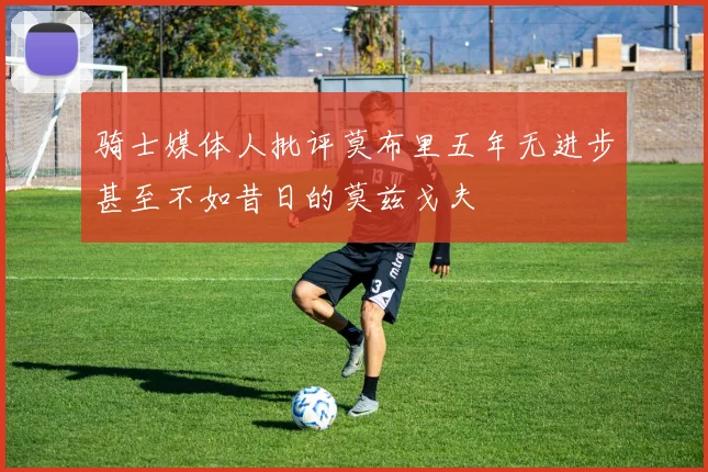 骑士媒体人批评莫布里五年无进步甚至不如昔日的莫兹戈夫
