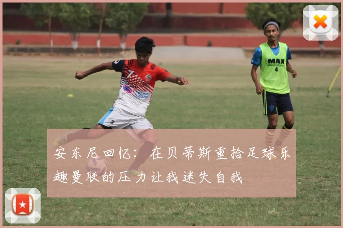 安东尼回忆：在贝蒂斯重拾足球乐趣曼联的压力让我迷失自我