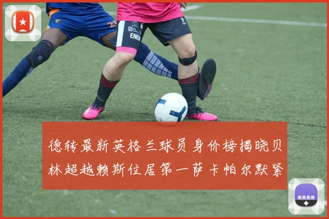 德转最新英格兰球员身价榜揭晓贝林超越赖斯位居第一萨卡帕尔默紧随其后